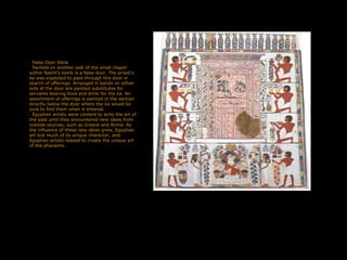 False Door Stela
Painted on another wall of the small chapel
within Nakht's tomb is a false door. The priest's
ka was expected to pass through this door in
search of offerings. Arranged in bands on either
side of the door are painted substitutes for
servants bearing food and drink for the ka. An
assortment of offerings is painted in the section
directly below the door where the ka would be
sure to find them when it entered.
Egyptian artists were content to echo the art of
the past until they encountered new ideas from
outside sources, such as Greece and Rome. As
the influence of these new ideas grew, Egyptian
art lost much of its unique character, and
Egyptian artists ceased to create the unique art
of the pharaohs.
 