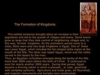 The Formation of Kingdoms
This settled existence brought about an increase in their
population and led to the growth of villages and towns. Some towns
grew so large that they took control of neighboring villages and, in
this way, formed kingdoms. As the prehistoric period came to a
close, there were only two large kingdoms in Egypt. One of these
was Lower Egypt, which included the fan-shaped delta region at the
mouth of the Nile. The other was Upper Egypt, which was the valley
carved in the desert by the river.
Thus, an Egyptian civilization emerged along the banks of the Nile
more than 3000 years before the birth of Christ. It continued to
exist for nearly another 3000 years. During that period, Egypt
became a thriving nation in which a pharaoh , or ruler, governed
with complete authority. Agriculture and trade grew, art flourished,
and majestic monuments and temples were constructed.
 