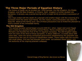 The Three Major Periods of Egyptian History
The history of Egypt can be divided into three periods: the Old Kingdom, the Middle
Kingdom, and the New Kingdom, or Empire. Each kingdom is further divided into
dynasties. A dynasty was a period during which a single family provided a succession of
rulers.
One reign ended with the death of a pharaoh and another began with the crowning of a
successor from the same royal family. For this reason, every precaution was taken to
keep the blood of the family pure. One of these precautions was to forbid the pharaoh to
marry outside of the immediate family.
The Old Kingdom
The earliest dynastic period began around J100 B.C. when. Upper and Lower Egypt
were united by a powerful pharaoh named Menes. Menes established his capital at
Memphis and founded the first of the 31 Egyptian dynasties. The Old Kingdom dates
from the start of the third of these dynasties, in about 2686 B.C. It ended about 500
years later, when the strong centralized government established by the pharaohs was
weakened by the rise of a group of independent nobles. These nobles split the country
into small states. Civil war and disorder soon broke out between these states, and
the authority of the reigning pharaoh collapsed.
Carved Image of King Narmer, also known as Menes
 