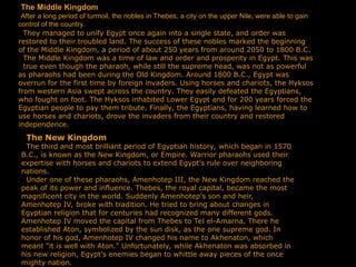 The Middle Kingdom
After a long period of turmoil, the nobles in Thebes, a city on the upper Nile, were able to gain
control of the country.
They managed to unify Egypt once again into a single state, and order was
restored to their troubled land. The success of these nobles marked the beginning
of the Middle Kingdom, a period of about 250 years from around 2050 to 1800 B.C.
The Middle Kingdom was a time of law and order and prosperity in Egypt. This was
true even though the pharaoh, while still the supreme head, was not as powerful
as pharaohs had been during the Old Kingdom. Around 1800 B.C., Egypt was
overrun for the first time by foreign invaders. Using horses and chariots, the Hyksos
from western Asia swept across the country. They easily defeated the Egyptians,
who fought on foot. The Hyksos inhabited Lower Egypt and for 200 years forced the
Egyptian people to pay them tribute. Finally, the Egyptians, having learned how to
use horses and chariots, drove the invaders from their country and restored
independence.
The New Kingdom
The third and most brilliant period of Egyptian history, which began in 1570
B.C., is known as the New Kingdom, or Empire. Warrior pharaohs used their
expertise with horses and chariots to extend Egypt's rule over neighboring
nations.
Under one of these pharaohs, Amenhotep III, the New Kingdom reached the
peak of its power and influence. Thebes, the royal capital, became the most
magnificent city in the world. Suddenly Amenhotep's son and heir,
Amenhotep IV, broke with tradition. He tried to bring about changes in
Egyptian religion that for centuries had recognized many different gods.
Amenhotep IV moved the capital from Thebes to Tel el-Amarna. There he
established Aton, symbolized by the sun disk, as the one supreme god. In
honor of his god, Amenhotep IV changed his name to Akhenaton, which
meant "it is well with Aton." Unfortunately, while Akhenaton was absorbed in
his new religion, Egypt's enemies began to whittle away pieces of the once
mighty nation.
 