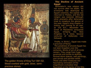 The Decline of Ancient
Egypt
Akhenaton's new religion did
not survive after his death. Tel
el-Amarna was destroyed by
Egypt's enemies, the capital was
returned to Thebes, and the old
religion was restored. Although
other pharaohs after Akhenaton
tried to recapture the glories of
the past, Egypt's long chapter in
history was coming to an end.
In 332 B.C., Alexander the
Great of Macedonia conquered
Egypt, bringing the New
Kingdom to a close. Several
centuries of Hellenistic rule
followed.
Finally, in 30 B.C., Egypt was made
a province of Rome.
The greatness of ancient Egypt has
not been forgotten over the
centuries. Works of art of all kinds
remain. They range from huge
pyramids and tombs to skillfully
formed stone statues, wall paintings,
and carved and painted reliefs .
These and other treasures are
fascinating reminders of the
magnificent civilization that
flourished on the banks of the Nile.
The golden throne of King Tut 1361-52.
Wood overlaid with gold, silver, semi-
precious stones.
 
