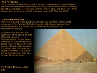 The Pyramids
Try to picture the pyramids as they once were: covered with a smooth layer of
polished white limestone. They were massive, pure white monuments standing
against a back­
drop of constantly shifting brown sand and blue sky. What
purpose did the pyramids serve? How were they built? What is inside?
The Pyramid of Khufu
Before considering these questions, consider one example of these great
monuments. The Pyramid of Khufu presents rigid, straight contour lines
that clearly define and accent the simple triangular shape of this
monumental structure.
Its size is truly massive: The
Pyramid of Khufu covers an area
of almost 13 acres.
This means that the five largest
cathedrals in the world could be
placed within its base with room
to spare. It was made by piling
2.3 million blocks of stone to a
height of 480 feet. This makes
the pyramid about as high as a
modern 48-story building.
Pyramid of Khufu c. 2545
B.C.
 
