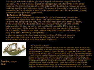 Looking at it from the outside, you might expect the inside of the pyramid to be
spacious. This is not the case. Except for passageways and a few small rooms called
galleries, the pyramid is made of solid limestone. Why build such a massive structure
and then provide such little space inside? To answer this question, you must first learn
something about the religious beliefs of the ancient Egyptians. As you will see, religion
influenced every phase of Egyptian life.
Influence of Religion
Egyptian religion placed great importance on the resurrection of the soul and
eternal life in a spirit world after death. The Egyptians believed that the soul, or
ka, came into being with the body and remained in the body until death. At death,
the ka would leave the body for a time and eventually return and unite with the
body again for the journey to the next world and immortality. If the body were
lost or destroyed, the ka would be forced to spend eternity wandering aimlessly.
For this reason, the Egyptians went to great lengths to preserve and protect the
body after death. Following a complicated
embalming process, the body was wrapped in strips of cloth and placed in
a fortress-like tomb, where it would be safe until the ka's return. Such a
tome served as a kind of insurance against final death.
The Pyramids as Tombs
The most impressive tombs were built for the pharaohs. Each pharaoh was
more than a king; in the eyes of the people, he was also a god. When he died,
the pharaoh was expected to join other gods, including Re, the sun god; Osiris,
the god of the Nile and ruler of the underworld; and Isis, the great mother god.
Each pyramid was built to house and protect the body of the pharaoh and the
treasures he would take with him from this world to the next. His body was
sealed in a sarcophagus, a stone coffin. It was then placed in a burial chamber
located in the center of the pyramid. Dead-end passages and false burial
chambers were added to the building. These were meant to confuse tomb
robbers and enemies who might try to destroy the pharaoh's body. To an
Egyptian, the destruction of the body was the most horrible form of vengeance.
Egyptian cargo
boat
 