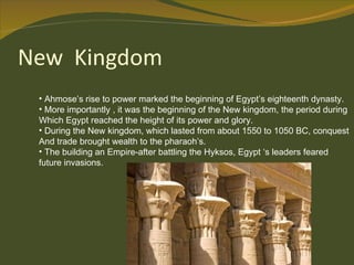 Ahmose’s rise to power marked the beginning of Egypt’s eighteenth dynasty. More importantly , it was the beginning of the New kingdom, the period during  Which Egypt reached the height of its power and glory. During the New kingdom, which lasted from about 1550 to 1050 BC, conquest  And trade brought wealth to the pharaoh’s. The building an Empire-after battling the Hyksos, Egypt ‘s leaders feared future invasions. 