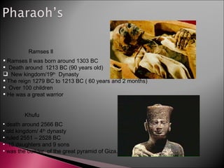 Ramses ll was born around 1303 BC Death around  1213 BC (90 years old) New kingdom/19 th   Dynasty The reign 1279 BC to 1213 BC ( 60 years and 2 months) Over 100 children He was a great warrior   Ramses ll death around 2566 BC old kingdom/ 4 th  dynasty ruled 2551 – 2528 BC 15 daughters and 9 sons was the builder  of the great pyramid of Giza. Khufu 