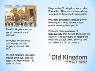 Kings in the Old Kingdom were called
                            Pharaohs. They were seen as divine
                            (as a god or descended from a god).

                            Pharaohs possessed absolute power –
                            meaning that they had unlimited
                            power in ruling their people.
The Old Kingdom was an
age of prosperity and       Pharaohs had a government
splendor.                   bureaucracy that helped them run the
                            country. The bureaucracy helped the
The Great Pyramid was       Pharaohs collect taxes, enforce laws,
built during the Old        and take care of the country.
Kingdom (around 2540
BCE).

The Old Kingdom collapsed
around 2180 BCE, and the
Egyptians experienced 150
years of chaos.
 