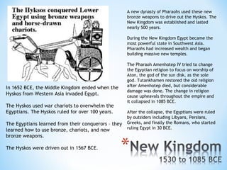 A new dynasty of Pharaohs used these new
                                                     bronze weapons to drive out the Hyskos. The
                                                     New Kingdom was established and lasted
                                                     nearly 500 years.

                                                     During the New Kingdom Egypt became the
                                                     most powerful state in Southwest Asia.
                                                     Pharaohs had increased wealth and began
                                                     building massive new temples.

                                                     The Pharaoh Amenhotep IV tried to change
                                                     the Egyptian religion to focus on worship of
                                                     Aton, the god of the sun disk, as the sole
                                                     god. Tutankhamen restored the old religion
                                                     after Amenhotep died, but considerable
In 1652 BCE, the Middle Kingdom ended when the
                                                     damage was done. The change in religion
Hyskos from Western Asia invaded Egypt.              cause upheavals throughout the empire and
                                                     it collapsed in 1085 BCE.
The Hyskos used war chariots to overwhelm the
Egyptians. The Hyskos ruled for over 100 years.      After the collapse, the Egyptians were ruled
                                                     by outsiders including Libyans, Persians,
The Egyptians learned from their conquerors – they   Greeks, and finally the Romans, who started
learned how to use bronze, chariots, and new         ruling Egypt in 30 BCE.
bronze weapons.

The Hyskos were driven out in 1567 BCE.
 