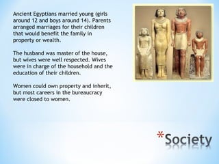 Ancient Egyptians married young (girls
around 12 and boys around 14). Parents
arranged marriages for their children
that would benefit the family in
property or wealth.

The husband was master of the house,
but wives were well respected. Wives
were in charge of the household and the
education of their children.

Women could own property and inherit,
but most careers in the bureaucracy
were closed to women.
 