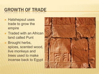 GROWTH OF TRADE
   Hatshepsut uses
    trade to grow the
    empire
   Traded with an African
    land called Punt
   Brought herbs,
    spices, scented wood,
    live monkeys and
    trees used to make
    incense back to Egypt
 