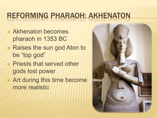 REFORMING PHARAOH: AKHENATON
   Akhenaton becomes
    pharaoh in 1353 BC
   Raises the sun god Aton to
    be “top god”
   Priests that served other
    gods lost power
   Art during this time become
    more realistic
 