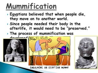 





Egyptians believed that when people die,
they move on to another world.
Since people needed their body in the
afterlife, it would need to be “preserved.”
The process of mummification was
developed.

 
