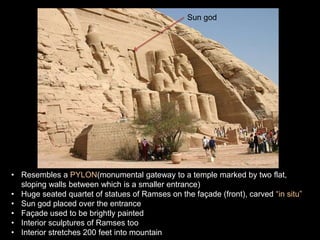 • Resembles a PYLON(monumental gateway to a temple marked by two flat,
sloping walls between which is a smaller entrance)
• Huge seated quartet of statues of Ramses on the façade (front), carved “in situ”
• Sun god placed over the entrance
• Façade used to be brightly painted
• Interior sculptures of Ramses too
• Interior stretches 200 feet into mountain
Sun god
 
