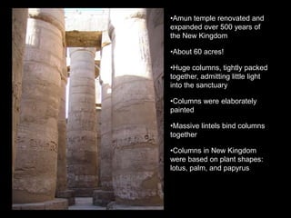 •Amun temple renovated and
expanded over 500 years of
the New Kingdom
•About 60 acres!
•Huge columns, tightly packed
together, admitting little light
into the sanctuary
•Columns were elaborately
painted
•Massive lintels bind columns
together
•Columns in New Kingdom
were based on plant shapes:
lotus, palm, and papyrus
 