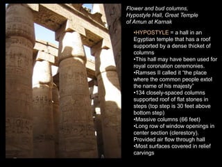 Flower and bud columns,
Hypostyle Hall, Great Temple
of Amun at Karnak
•HYPOSTYLE = a hall in an
Egyptian temple that has a roof
supported by a dense thicket of
columns
•This hall may have been used for
royal coronation ceremonies.
•Ramses II called it “the place
where the common people extol
the name of his majesty”
•134 closely-spaced columns
supported roof of flat stones in
steps (top step is 30 feet above
bottom step)
•Massive columns (66 feet)
•Long row of window openings in
center section (clerestory).
Provided air flow through hall
•Most surfaces covered in relief
carvings
 