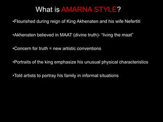 What is AMARNA STYLE?
•Flourished during reign of King Akhenaten and his wife Nefertiti
•Akhenaten believed in MAAT (divine truth)- “living the maat”
•Concern for truth = new artistic conventions
•Portraits of the king emphasize his unusual physical characteristics
•Told artists to portray his family in informal situations
 