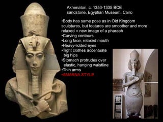 Akhenaton, c. 1353-1335 BCE
sandstone, Egyptian Museum, Cairo
•Body has same pose as in Old Kingdom
sculptures, but features are smoother and more
relaxed = new image of a pharaoh
•Curving contours
•Long face, relaxed mouth
•Heavy-lidded eyes
•Tight clothes accentuate
big hips
•Stomach protrudes over
elastic, hanging waistline
•Thin arms
•AMARNA STYLE
 