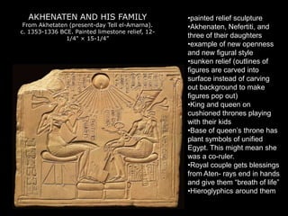 AKHENATEN AND HIS FAMILY
From Akhetaten (present-day Tell el-Amarna).
c. 1353-1336 BCE. Painted limestone relief, 12-
1/4" × 15-1/4”
•painted relief sculpture
•Akhenaten, Nefertiti, and
three of their daughters
•example of new openness
and new figural style
•sunken relief (outlines of
figures are carved into
surface instead of carving
out background to make
figures pop out)
•King and queen on
cushioned thrones playing
with their kids
•Base of queen’s throne has
plant symbols of unified
Egypt. This might mean she
was a co-ruler.
•Royal couple gets blessings
from Aten- rays end in hands
and give them “breath of life”
•Hieroglyphics around them
 