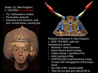 Queen Tiy, New Kingdom,
c. 1352 BCE, ArmanaStyle
• Tiy = Akhenaten’s mother
• Personality captured
• Exquisite bone structure, dark
skin, arched brows, pouting lips
Pectoral of Senusrut II, New Kingdom,
c. 1938-1755 BCE, gold and
semiprecious stones
• Pectoral = chest ornament
• Horus falcons perch at base
• Coiled cobras = symbols of Ra
• Ankh (symbol of life)
• CARTOUCHE (oval formed by a loop
of rope) with hieroglyphics of the king’s
name
• Sun disk of Ra, scarab beetle
• “May the sun god give eternal life to
 