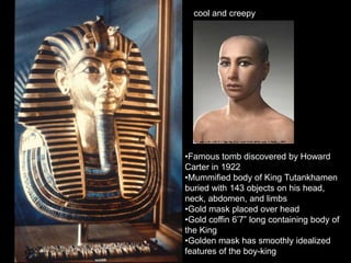cool and creepy
•Famous tomb discovered by Howard
Carter in 1922
•Mummified body of King Tutankhamen
buried with 143 objects on his head,
neck, abdomen, and limbs
•Gold mask placed over head
•Gold coffin 6’7” long containing body of
the King
•Golden mask has smoothly idealized
features of the boy-king
 