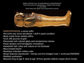 INNER COFFIN from TUTANKHAMUN'S SARCOPHAGUS
From the tomb of Tutankhamun, Valley of the Kings.
c. 1323 BCE.
Gold inlaid with glass and semiprecious stones
•SARCOPHAGUS: a stone coffin
•His tomb was never plundered = stuff in good condition
•Body inside three nested coffins
•Over 240 pounds of gold
•Decorated with colored glass and semiprecious stones
•linear designs and hieroglyphic inscriptions
•Headcloth with cobra and vulture on his forehead
•Blue braided beard
•Necklace indicates military valor
•King’s features reproduced – full lips and thin-bridged nose = continued AMARNA
•Realistic portraiture
•Became king at age 9, died at age 18 from genetic defects maybe (from incest)
 