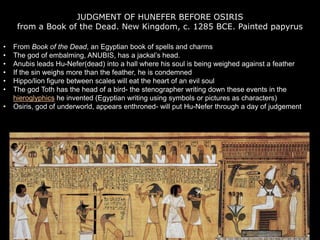 JUDGMENT OF HUNEFER BEFORE OSIRIS
from a Book of the Dead. New Kingdom, c. 1285 BCE. Painted papyrus
• From Book of the Dead, an Egyptian book of spells and charms
• The god of embalming, ANUBIS, has a jackal’s head.
• Anubis leads Hu-Nefer(dead) into a hall where his soul is being weighed against a feather
• If the sin weighs more than the feather, he is condemned
• Hippo/lion figure between scales will eat the heart of an evil soul
• The god Toth has the head of a bird- the stenographer writing down these events in the
hieroglyphics he invented (Egyptian writing using symbols or pictures as characters)
• Osiris, god of underworld, appears enthroned- will put Hu-Nefer through a day of judgement
 