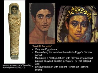 “FAYUM Portraits”
• Very late Egyptian art
• Mummifying the dead continued into Egypt’s Roman
period
• Mummy is a “soft sculpture” with Roman-style portrait
painted on wood panel in ENCAUSTIC (hot colored
wax)
• Link Egyptian art with ancient Roman art (coming
soon!)
Mummy Wrapping of a Young Boy
Roman period 100-120 CE
 