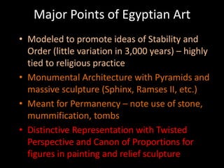 Major Points of Egyptian Art
• Modeled to promote ideas of Stability and
Order (little variation in 3,000 years) – highly
tied to religious practice
• Monumental Architecture with Pyramids and
massive sculpture (Sphinx, Ramses II, etc.)
• Meant for Permanency – note use of stone,
mummification, tombs
• Distinctive Representation with Twisted
Perspective and Canon of Proportions for
figures in painting and relief sculpture
 