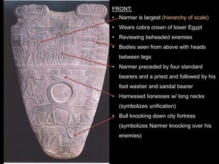FRONT:
• Narmer is largest (hierarchy of scale)
• Wears cobra crown of lower Egypt
• Reviewing beheaded enemies
• Bodies seen from above with heads
between legs
• Narmer preceded by four standard
bearers and a priest and followed by his
foot washer and sandal bearer
• Harnessed lionesses w/ long necks
(symbolizes unification)
• Bull knocking down city fortress
(symbolizes Narmer knocking over his
enemies)
 
