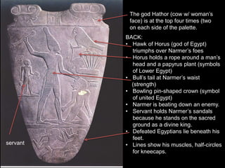BACK:
• Hawk of Horus (god of Egypt)
triumphs over Narmer’s foes
• Horus holds a rope around a man’s
head and a papyrus plant (symbols
of Lower Egypt)
• Bull’s tail at Narmer’s waist
(strength)
• Bowling pin-shaped crown (symbol
of united Egypt)
• Narmer is beating down an enemy.
• Servant holds Narmer’s sandals
because he stands on the sacred
ground as a divine king.
• Defeated Egyptians lie beneath his
feet.
• Lines show his muscles, half-circles
for kneecaps.
The god Hathor (cow w/ woman’s
face) is at the top four times (two
on each side of the palette.
servant
 