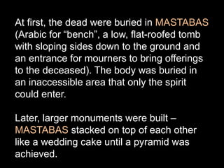 At first, the dead were buried in MASTABAS
(Arabic for “bench”, a low, flat-roofed tomb
with sloping sides down to the ground and
an entrance for mourners to bring offerings
to the deceased). The body was buried in
an inaccessible area that only the spirit
could enter.
Later, larger monuments were built –
MASTABAS stacked on top of each other
like a wedding cake until a pyramid was
achieved.
 