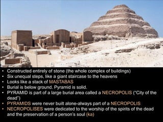 • Constructed entirely of stone (the whole complex of buildings)
• Six unequal steps, like a giant staircase to the heavens
• Looks like a stack of MASTABAS
• Burial is below ground. Pyramid is solid.
• PYRAMID is part of a large burial area called a NECROPOLIS (“City of the
dead”)
• PYRAMIDS were never built alone-always part of a NECROPOLIS
• NECROPOLISES were dedicated to the worship of the spirits of the dead
and the preservation of a person’s soul (ka)
 