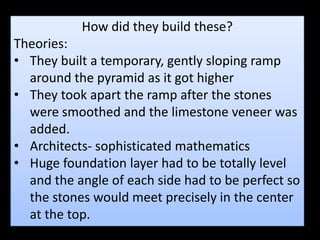 How did they build these?
Theories:
• They built a temporary, gently sloping ramp
around the pyramid as it got higher
• They took apart the ramp after the stones
were smoothed and the limestone veneer was
added.
• Architects- sophisticated mathematics
• Huge foundation layer had to be totally level
and the angle of each side had to be perfect so
the stones would meet precisely in the center
at the top.
 
