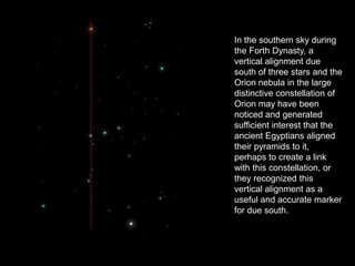 In the southern sky during
the Forth Dynasty, a
vertical alignment due
south of three stars and the
Orion nebula in the large
distinctive constellation of
Orion may have been
noticed and generated
sufficient interest that the
ancient Egyptians aligned
their pyramids to it,
perhaps to create a link
with this constellation, or
they recognized this
vertical alignment as a
useful and accurate marker
for due south.
 