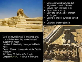 • Very generalized features, but
might be a portrait of Khafre
• Carved from one huge rock
• Symbol of the sun god
• Body of a lion, head of pharaoh
and/or god
• Seems to protect pyramids behind
it
• Originally brightly painted
Cats are royal animals in ancient Egypt,
probably because they saved the grain
supply from mice!
Head of Sphinx badly damaged in Middle
Ages
Beard of Sphinx is separate (at the British
Museum)
241 ftlong, 63 ftwide, 6.34 ft high
Largest MONOLITH statue in the world
 