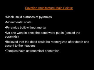 Egyptian Architecture Main Points:
•Sleek, solid surfaces of pyramids
•Monumental scale
•Pyramids built without mortar
•No one went in once the dead were put in (sealed the
pyramids)
•Believed that the dead could be reenergized after death and
ascent to the heavens
•Temples have astronomical orientation
 
