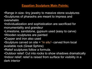 Egyptian Sculpture Main Points:
•Range in size- tiny jewelry to massive stone sculptures
•Sculptures of pharaohs are meant to impress and
overwhelm
•Individualization and sophistication are sacrificed for
monumentality and grandeur
•Limestone, sandstone, gypsum used (easy to carve)
•Wooden sculptures are painted
•Copper and iron also used
•Sculpture carved on site = “in situ”- carved from local
available rock (Great Sphinx)
•Relief sculptures follow a formula.
•Outdoor relief: Cut into rocks to show shadows dramatically
•Indoor relief: relief is raised from surface for visibility in a
dark interior
 