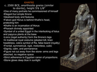 KHAFRE
c. 2500 BCE, anorthosite gneiss (similar
to diorite), height 5'6 1/8"
•One of many portraits he commissioned of himself
•Elegant but simple throne
•Idealized body and features
•Falcon god Horus is behind Khafre’s head,
protecting him
•Khafre is an incarnation of Horus
•Pharaoh divinely appointed
•Symbol of a united Egypt in the interlocking of lotus
and papyrus plants at the base
•Lions (regal authority) form the throne’s legs
•In traditional royal costume (pleated kilt, linen
headdress, cobra symbol of Ra, false beard (royalty)
•Frontal, symmetrical, rigid, motionless, cubic
•Dignity, calm, and permanence
•Figure not cut away from the stone- arms and legs
attached, no negative space
•Strict adherence to Egyptian canon of proportions.
•Stone glows deep blue in sunlight
 