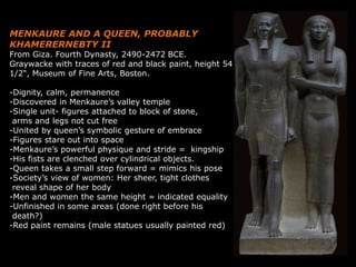 MENKAURE AND A QUEEN, PROBABLY
KHAMERERNEBTY II
From Giza. Fourth Dynasty, 2490-2472 BCE.
Graywacke with traces of red and black paint, height 54
1/2“, Museum of Fine Arts, Boston.
-Dignity, calm, permanence
-Discovered in Menkaure’s valley temple
-Single unit- figures attached to block of stone,
arms and legs not cut free
-United by queen’s symbolic gesture of embrace
-Figures stare out into space
-Menkaure’s powerful physique and stride = kingship
-His fists are clenched over cylindrical objects.
-Queen takes a small step forward = mimics his pose
-Society’s view of women: Her sheer, tight clothes
reveal shape of her body
-Men and women the same height = indicated equality
-Unfinished in some areas (done right before his
death?)
-Red paint remains (male statues usually painted red)
 