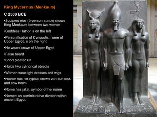 King Mycerinus (Menkaure)
C 2500 BCE
•Sculpted triad (3-person statue) shows
King Menkaure between two women
•Goddess Hathor is on the left
•Personification of Cynopolis, nome of
Upper Egypt, is on the right
•He wears crown of Upper Egypt
•False beard
•Short pleated kilt
•Holds two cylindrical objects
•Women wear tight dresses and wigs
•Hathor has her typical crown with sun disk
and cow horns
•Nome has jakal, symbol of her nome
•Nome= an administrative division within
ancient Egypt.
 