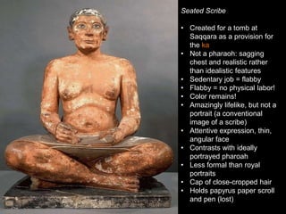 Seated Scribe
• Created for a tomb at
Saqqara as a provision for
the ka
• Not a pharaoh: sagging
chest and realistic rather
than idealistic features
• Sedentary job = flabby
• Flabby = no physical labor!
• Color remains!
• Amazingly lifelike, but not a
portrait (a conventional
image of a scribe)
• Attentive expression, thin,
angular face
• Contrasts with ideally
portrayed pharoah
• Less formal than royal
portraits
• Cap of close-cropped hair
• Holds papyrus paper scroll
and pen (lost)
 