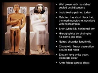 • Well preserved- mastabas
sealed until discovery
• Look freshly painted today
• Rahotep has short black hair,
trimmed moustache, necklace
with heart amulet
• Short white kilt, horizontal arm
• Hieroglyphics on chair give
his name and titles
• Nofret: shoulder-length wig
• Circlet with flower decoration
around her head
• Elegant long white gown,
elaborate collar
• Arms folded across chest
 