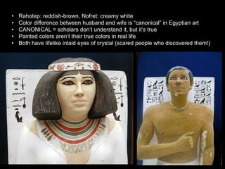 • Rahotep: reddish-brown, Nofret: creamy white
• Color difference between husband and wife is “canonical” in Egyptian art
• CANONICAL = scholars don’t understand it, but it’s true
• Painted colors aren’t their true colors in real life
• Both have lifelike inlaid eyes of crystal (scared people who discovered them!)
 