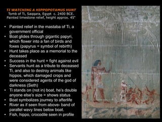 TI WATCHING A HIPPOPOTAMUS HUNT
Tomb of Ti, Saqqara, Egypt c. 2400 BCE.
Painted limestone relief, height approx. 45“
• Painted relief in the mastaba of Ti, a
government official
• Boat glides through gigantic papyri,
which flower into a fan of birds and
foxes (papyrus = symbol of rebirth)
• Hunt takes place as a memorial to the
deceased
• Success in the hunt = fight against evil
• Servants hunt as a tribute to deceased
Ti, and also to destroy animals like
hippos, which damaged crops and
were considered agents of the god of
darkness (Seth)
• Ti stands on (not in) boat, he’s double
anyone else’s size = shows status
• Boat symbolizes journey to afterlife
• River as if seen from above- band of
parallel wavy lines below boat.
• Fish, hippo, crocodile seen in profile
 