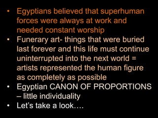 • Egyptians believed that superhuman
forces were always at work and
needed constant worship
• Funerary art- things that were buried
last forever and this life must continue
uninterrupted into the next world =
artists represented the human figure
as completely as possible
• Egyptian CANON OF PROPORTIONS
– little individuality
• Let’s take a look….
 