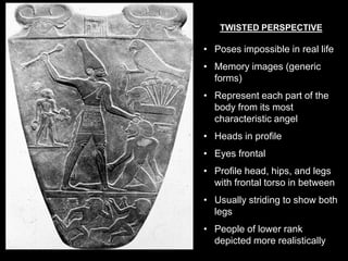 TWISTED PERSPECTIVE
• Poses impossible in real life
• Memory images (generic
forms)
• Represent each part of the
body from its most
characteristic angel
• Heads in profile
• Eyes frontal
• Profile head, hips, and legs
with frontal torso in between
• Usually striding to show both
legs
• People of lower rank
depicted more realistically
 