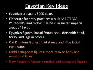 Egyptian Key Ideas
• Egyptian art spans 3000 years
• Elaborate funerary practices = built MASTABAS,
PYRAMIDS, and rock-cut TOMBS in sacred imperial
areas of Egypt
• Egyptian figures: broad frontal shoulders with head,
torso, and legs in profile
• Old Kingdom figures: rigid stance and little facial
expression
• Middle Kingdom figures: more relaxed body and
emotional faces
• New Kingdom figures: rounded and elongated figures
 