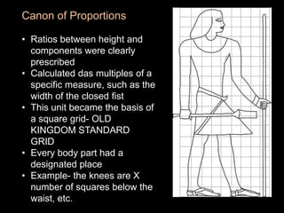 Canon of Proportions
• Ratios between height and
components were clearly
prescribed
• Calculated das multiples of a
specific measure, such as the
width of the closed fist
• This unit became the basis of
a square grid- OLD
KINGDOM STANDARD
GRID
• Every body part had a
designated place
• Example- the knees are X
number of squares below the
waist, etc.
 