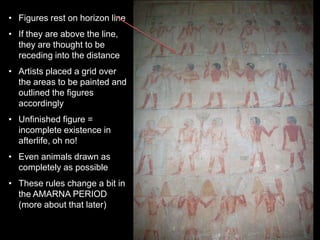 • Figures rest on horizon line
• If they are above the line,
they are thought to be
receding into the distance
• Artists placed a grid over
the areas to be painted and
outlined the figures
accordingly
• Unfinished figure =
incomplete existence in
afterlife, oh no!
• Even animals drawn as
completely as possible
• These rules change a bit in
the AMARNA PERIOD
(more about that later)
 
