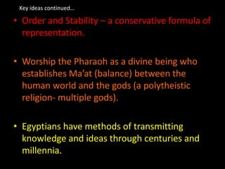 Key ideas continued…
• Order and Stability – a conservative formula of
representation.
• Worship the Pharaoh as a divine being who
establishes Ma’at (balance) between the
human world and the gods (a polytheistic
religion- multiple gods).
• Egyptians have methods of transmitting
knowledge and ideas through centuries and
millennia.
 