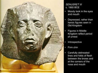SENUSRET III
c. 1860 BCE
• Moody look in the eyes
and mouth
• Depressed, rather than
heroic figures seen in
Old Kingdom
• Figures in Middle
Kingdom reflect period
of unrest
• Introspective
• Firm chin
• Carefully delineated
lines and folds of flesh
between the brows and
at the corners of the
nose and mouth
 